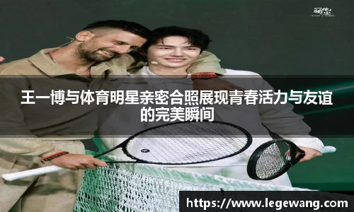 王一博与体育明星亲密合照展现青春活力与友谊的完美瞬间